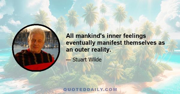 All mankind's inner feelings eventually manifest themselves as an outer reality.