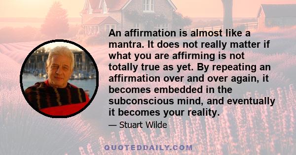 An affirmation is almost like a mantra. It does not really matter if what you are affirming is not totally true as yet. By repeating an affirmation over and over again, it becomes embedded in the subconscious mind, and