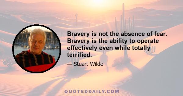 Bravery is not the absence of fear. Bravery is the ability to operate effectively even while totally terrified.