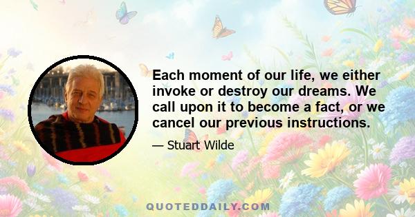 Each moment of our life, we either invoke or destroy our dreams. We call upon it to become a fact, or we cancel our previous instructions.