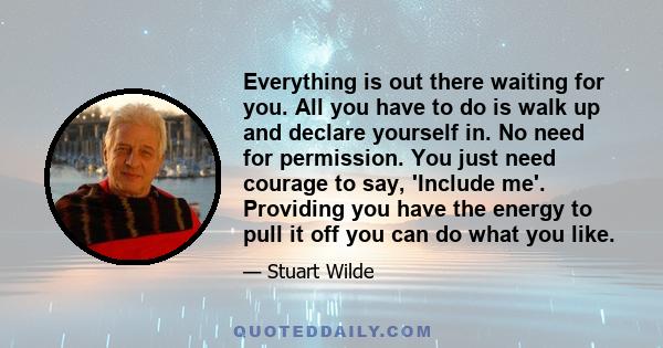 Everything is out there waiting for you. All you have to do is walk up and declare yourself in. No need for permission. You just need courage to say, 'Include me'. Providing you have the energy to pull it off you can do 