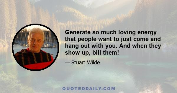 Generate so much loving energy that people want to just come and hang out with you. And when they show up, bill them!