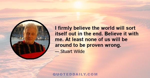 I firmly believe the world will sort itself out in the end. Believe it with me. At least none of us will be around to be proven wrong.