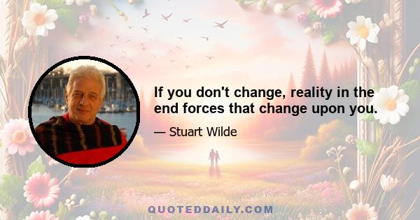 If you don't change, reality in the end forces that change upon you.