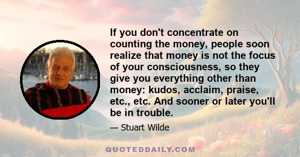 If you don't concentrate on counting the money, people soon realize that money is not the focus of your consciousness, so they give you everything other than money: kudos, acclaim, praise, etc., etc. And sooner or later 