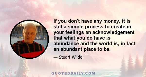 If you don't have any money, it is still a simple process to create in your feelings an acknowledgement that what you do have is abundance and the world is, in fact an abundant place to be.