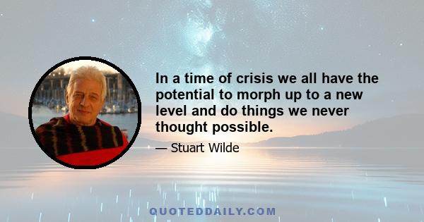 In a time of crisis we all have the potential to morph up to a new level and do things we never thought possible.