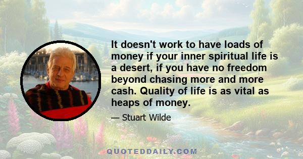 It doesn't work to have loads of money if your inner spiritual life is a desert, if you have no freedom beyond chasing more and more cash. Quality of life is as vital as heaps of money.