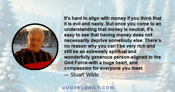 It's hard to align with money if you think that it is evil and nasty. But once you come to an understanding that money is neutral, it's easy to see that having money does not necessarily deprive somebody else. There's