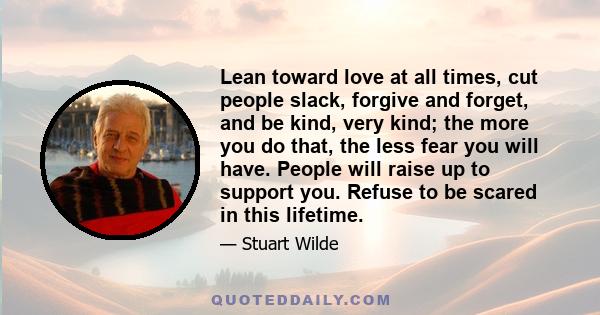 Lean toward love at all times, cut people slack, forgive and forget, and be kind, very kind; the more you do that, the less fear you will have. People will raise up to support you. Refuse to be scared in this lifetime.