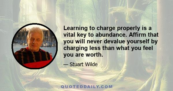 Learning to charge properly is a vital key to abundance. Affirm that you will never devalue yourself by charging less than what you feel you are worth.