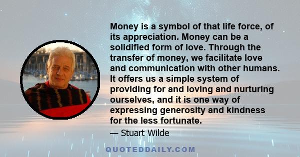 Money is a symbol of that life force, of its appreciation. Money can be a solidified form of love. Through the transfer of money, we facilitate love and communication with other humans. It offers us a simple system of