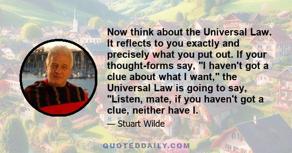 Now think about the Universal Law. It reflects to you exactly and precisely what you put out. If your thought-forms say, I haven't got a clue about what I want, the Universal Law is going to say, Listen, mate, if you