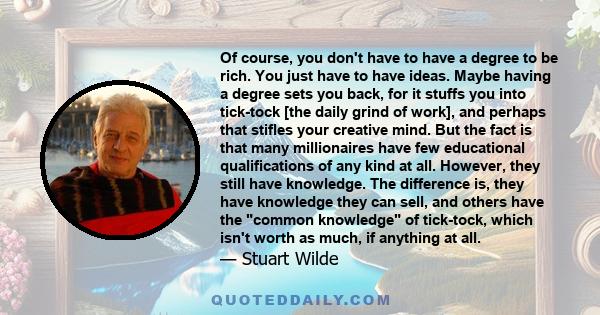 Of course, you don't have to have a degree to be rich. You just have to have ideas. Maybe having a degree sets you back, for it stuffs you into tick-tock [the daily grind of work], and perhaps that stifles your creative 