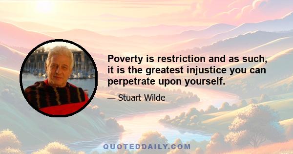 Poverty is restriction and as such, it is the greatest injustice you can perpetrate upon yourself.