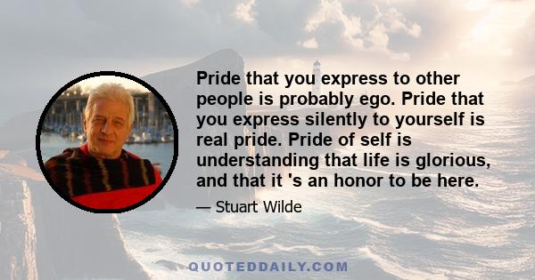 Pride that you express to other people is probably ego. Pride that you express silently to yourself is real pride. Pride of self is understanding that life is glorious, and that it 's an honor to be here.