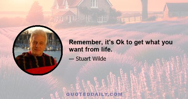 Remember, it's Ok to get what you want from life.