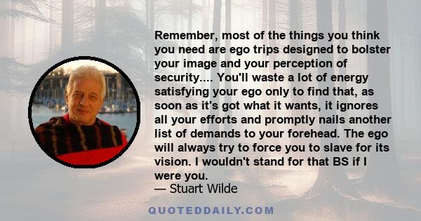 Remember, most of the things you think you need are ego trips designed to bolster your image and your perception of security.... You'll waste a lot of energy satisfying your ego only to find that, as soon as it's got