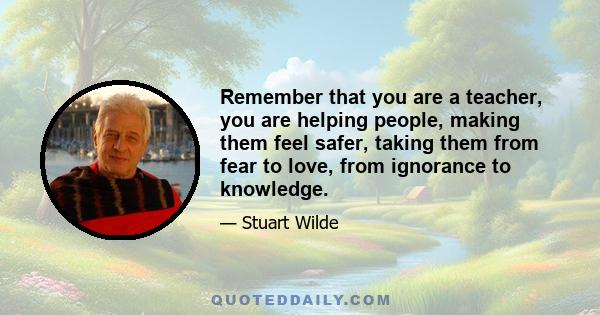 Remember that you are a teacher, you are helping people, making them feel safer, taking them from fear to love, from ignorance to knowledge.