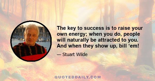 The key to success is to raise your own energy; when you do, people will naturally be attracted to you. And when they show up, bill ‘em!