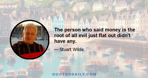 The person who said money is the root of all evil just flat out didn't have any.