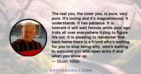 The real you, the inner you, is pure, very pure. It's loving and it's magnanimous. It understands. It has patience. It is tolerant-it will wait forever while your ego trots all over everywhere trying to figure life out. 