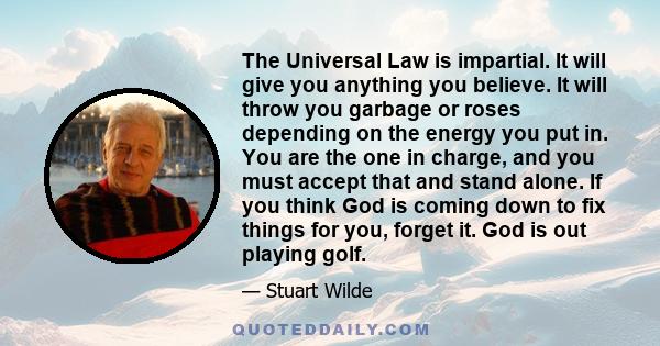 The Universal Law is impartial. It will give you anything you believe. It will throw you garbage or roses depending on the energy you put in. You are the one in charge, and you must accept that and stand alone. If you