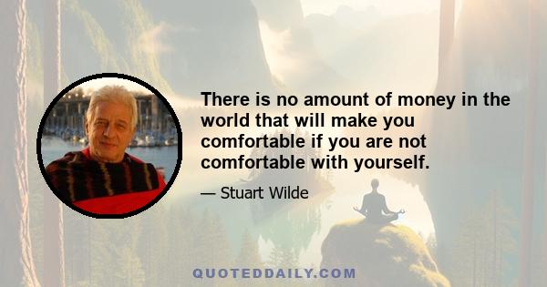 There is no amount of money in the world that will make you comfortable if you are not comfortable with yourself.