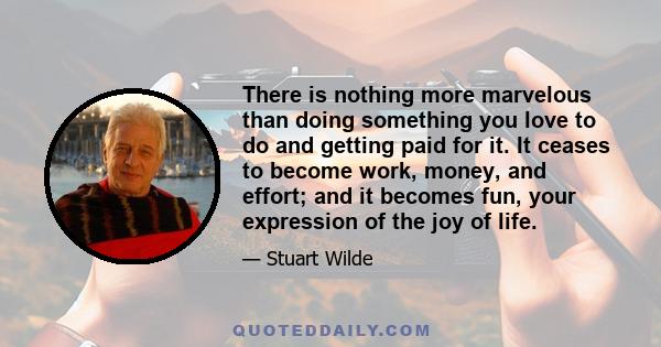 There is nothing more marvelous than doing something you love to do and getting paid for it. It ceases to become work, money, and effort; and it becomes fun, your expression of the joy of life.