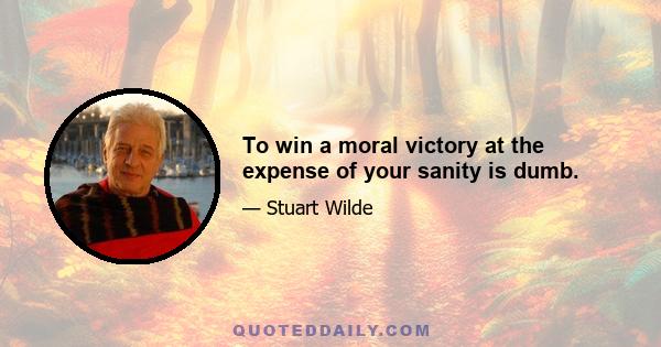 To win a moral victory at the expense of your sanity is dumb.