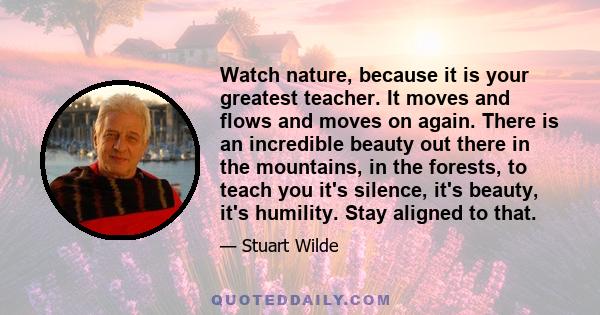 Watch nature, because it is your greatest teacher. It moves and flows and moves on again. There is an incredible beauty out there in the mountains, in the forests, to teach you it's silence, it's beauty, it's humility.