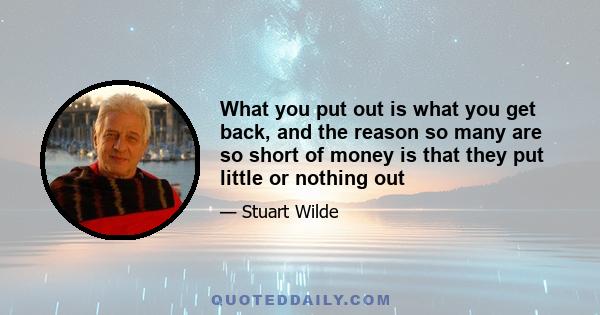 What you put out is what you get back, and the reason so many are so short of money is that they put little or nothing out