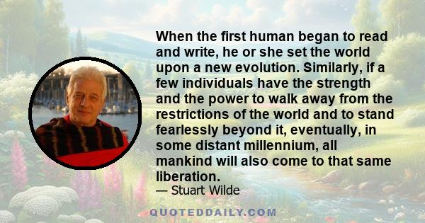 When the first human began to read and write, he or she set the world upon a new evolution. Similarly, if a few individuals have the strength and the power to walk away from the restrictions of the world and to stand