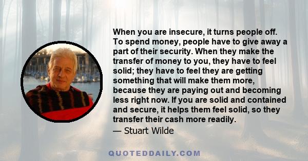 When you are insecure, it turns people off. To spend money, people have to give away a part of their security. When they make the transfer of money to you, they have to feel solid; they have to feel they are getting