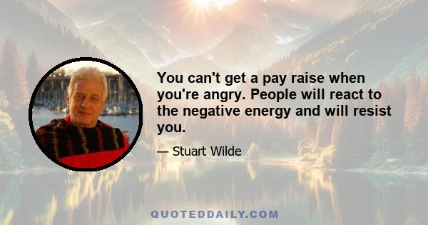 You can't get a pay raise when you're angry. People will react to the negative energy and will resist you.