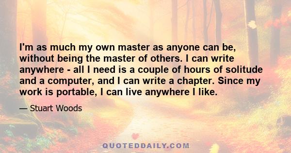 I'm as much my own master as anyone can be, without being the master of others. I can write anywhere - all I need is a couple of hours of solitude and a computer, and I can write a chapter. Since my work is portable, I