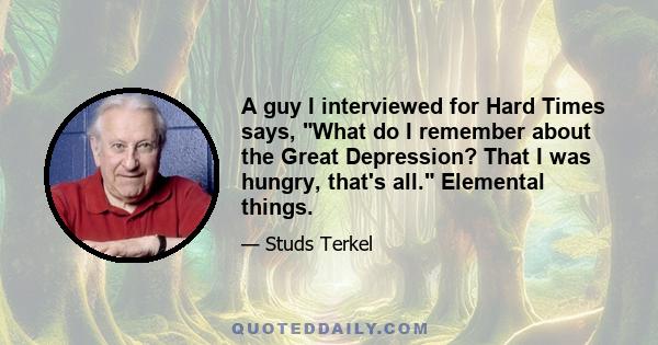 A guy I interviewed for Hard Times says, What do I remember about the Great Depression? That I was hungry, that's all. Elemental things.