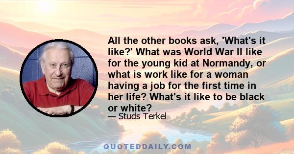 All the other books ask, 'What's it like?' What was World War II like for the young kid at Normandy, or what is work like for a woman having a job for the first time in her life? What's it like to be black or white?