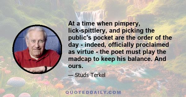 At a time when pimpery, lick-spittlery, and picking the public's pocket are the order of the day - indeed, officially proclaimed as virtue - the poet must play the madcap to keep his balance. And ours.