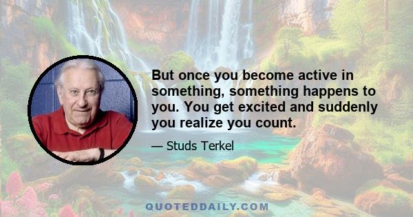 But once you become active in something, something happens to you. You get excited and suddenly you realize you count.