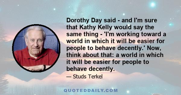 Dorothy Day said - and I'm sure that Kathy Kelly would say the same thing - 'I'm working toward a world in which it will be easier for people to behave decently.' Now, think about that: a world in which it will be