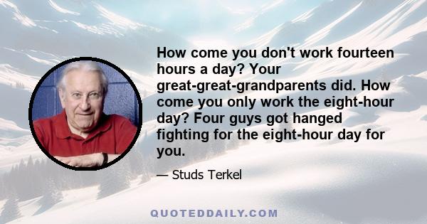 How come you don't work fourteen hours a day? Your great-great-grandparents did. How come you only work the eight-hour day? Four guys got hanged fighting for the eight-hour day for you.