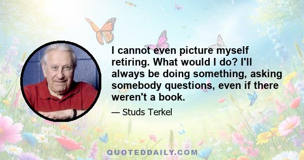 I cannot even picture myself retiring. What would I do? I'll always be doing something, asking somebody questions, even if there weren't a book.