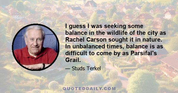 I guess I was seeking some balance in the wildlife of the city as Rachel Carson sought it in nature. In unbalanced times, balance is as difficult to come by as Parsifal's Grail.