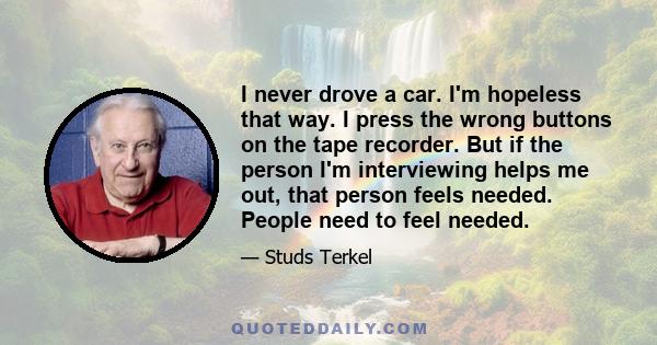 I never drove a car. I'm hopeless that way. I press the wrong buttons on the tape recorder. But if the person I'm interviewing helps me out, that person feels needed. People need to feel needed.