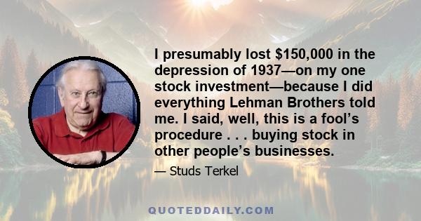 I presumably lost $150,000 in the depression of 1937—on my one stock investment—because I did everything Lehman Brothers told me. I said, well, this is a fool’s procedure . . . buying stock in other people’s businesses.