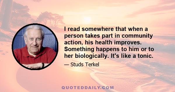 I read somewhere that when a person takes part in community action, his health improves. Something happens to him or to her biologically. It's like a tonic.