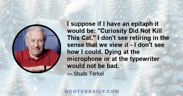 I suppose if I have an epitaph it would be: Curiosity Did Not Kill This Cat. I don't see retiring in the sense that we view it - I don't see how I could. Dying at the microphone or at the typewriter would not be bad.