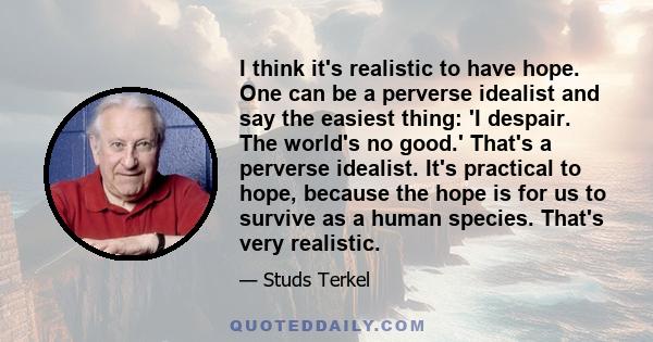 I think it's realistic to have hope. One can be a perverse idealist and say the easiest thing: 'I despair. The world's no good.' That's a perverse idealist. It's practical to hope, because the hope is for us to survive