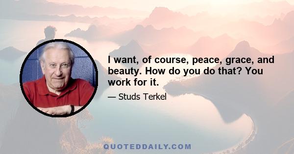 I want, of course, peace, grace, and beauty. How do you do that? You work for it.